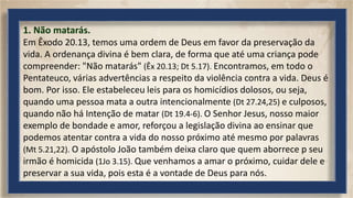 1. Não matarás.
Em Êxodo 20.13, temos uma ordem de Deus em favor da preservação da
vida. A ordenança divina é bem clara, de forma que até uma criança pode
compreender: "Não matarás" (Êx 20.13; Dt 5.17). Encontramos, em todo o
Pentateuco, várias advertências a respeito da violência contra a vida. Deus é
bom. Por isso. Ele estabeleceu leis para os homicídios dolosos, ou seja,
quando uma pessoa mata a outra intencionalmente (Dt 27.24,25) e culposos,
quando não há Intenção de matar (Dt 19.4-6). O Senhor Jesus, nosso maior
exemplo de bondade e amor, reforçou a legislação divina ao ensinar que
podemos atentar contra a vida do nosso próximo até mesmo por palavras
(Mt 5.21,22). O apóstolo João também deixa claro que quem aborrece p seu
irmão é homicida (1Jo 3.15). Que venhamos a amar o próximo, cuidar dele e
preservar a sua vida, pois esta é a vontade de Deus para nós.
 