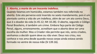 2. Aborto, a morte de um inocente indefeso.
Quando falamos em homicídio, estamos também nos referindo no
aborto. Este ato perverso está Inserido no sexto mandamento, pois é um
atentado contra a vida de um Indefeso, além de ser um ato contra Deus,
que é o doador da vida (Is 45.12; Mt 10.28). O aborto, segundo o Código
Penal Brasileiro, é também um crime. Embora faça parte do Código
Penal, alguns, erroneamente, acreditam que o aborto deve ser uma
escolha da mulher. Mas o Criador não permite que nós, seres criados,
venhamos a decidir quem deve ou não viver. Deus nos criou, nos
conhece e nos ama desde quando nosso corpo ainda estava sendo
formado no ventre de nossa mãe (SI 139.16).
 