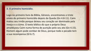 3. O primeiro homicídio.
Logo no primeiro livro da Bíblia, Génesis, encentramos o triste
relato do primeiro homicídio depois da Queda (Gn 4.8-11). Caim
matou seu irmão porque deixou seu coração ser dominado pela
inveja e o ciúme. O texto bíblico diz que o próprio Deus
amaldiçoou Caim numa forma de punição pelo seu ato (Gn 4.15).
Homem algum pode zombar de Deus, porque todo o pecado tem
a sua recompensa (Gl 6.7).
 