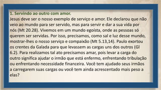 1. Servindo ao outro com amor.
Jesus deve ser o nosso exemplo de serviço e amor. Ele declarou que não
veio ao mundo para ser servido, mas para servir e dar a sua vida por
nós (Mt 20.28). Vivemos em um mundo egoísta, onde as pessoas só
querem ser servidas. Por isso, precisamos, como sal e luz desse mundo,
mostrar-lhes o nosso serviço e compaixão (Mt 5.13,14). Paulo exortou
os crentes da Galada para que levassem as cargas uns dos outros (Gl
6.2). Para realizamos tal ato precisamos amar, pois levar a carga do
outro significa ajudar o irmão que está enfermo, enfrentando tribulação
ou enfrentando necessidade financeira. Você tem ajudado seus irmãos
a carregarem suas cargas ou você tem ainda acrescentado mais peso a
elas?
 