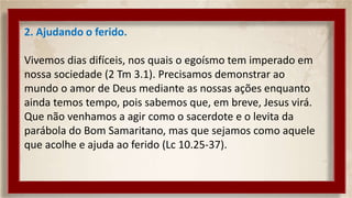 2. Ajudando o ferido.
Vivemos dias difíceis, nos quais o egoísmo tem imperado em
nossa sociedade (2 Tm 3.1). Precisamos demonstrar ao
mundo o amor de Deus mediante as nossas ações enquanto
ainda temos tempo, pois sabemos que, em breve, Jesus virá.
Que não venhamos a agir como o sacerdote e o levita da
parábola do Bom Samaritano, mas que sejamos como aquele
que acolhe e ajuda ao ferido (Lc 10.25-37).
 