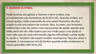 3. Ajudando os irmãos.
Paulo ensinou aos gálatas a fazerem o bem a todos, mas
principalmente aos domésticos da fé (Gl 6.10). Quantos irmãos, em
nossas igrejas, estão carecendo de uma ajuda financeira, de uma
oração ou de uma palavra de consolo. Mas, às vezes, nos tornamos
indiferentes à dor do outro e nos esquecemos de ajudar aqueles que
estão perto de nós. Não espere que seu irmão peça a sua ajuda se
você sabe que ele está enfrentando alguma dificuldade e pode ajudá-
lo, ajude-o. Também não espere receber recompensa: faça por amor e
bondade. A recompensa virá do Senhor quando então recebemos os
nossos galardões (Mt 10.41,42).
 