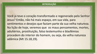 Você já teve o coração transformado e regenerado pelo Senhor
Jesus? Então, não há mais espaço, em sua vida, para
sentimentos e desejos que faziam parte da sua velha natureza.
Na lição de hoje, veremos que os maus pensamentos, mortes,
adultérios, prostituição, falso testemunho e blasfémias
procedem do interior do homem, ou seja, da velha natureza
adâmica (Mt 15.18,19).
INTRODUÇÃO
 