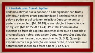 1. A bondade como fruto do Espírito.
Podemos afirmar que a bondade e a benignidade são frutos
gémeos. A palavra grega para bondade é agathosüne, e esta
palavra pode ser aplicada em relação a Deus como um ser
perfeito e completo (Mc 10.18), e em relação à benevolência
de alguém (Mt 12.35; At 11.24; l Pé 2.18). Como um dos
aspectos do fruto do Espírito, podemos dizer que a bondade é
uma qualidade nobre, gerada por Deus, nos corações daqueles
que experimentaram o novo nascimento (Jo 3.3). Quem já
experimentou a regeneração, em Jesus Cristo, é nova criatura e
naturalmente inclinado a fazer o bem (2 Co 5.17).
 