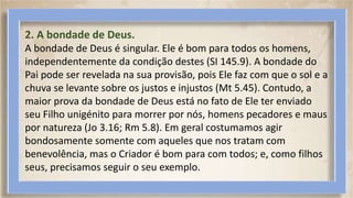2. A bondade de Deus.
A bondade de Deus é singular. Ele é bom para todos os homens,
independentemente da condição destes (SI 145.9). A bondade do
Pai pode ser revelada na sua provisão, pois Ele faz com que o sol e a
chuva se levante sobre os justos e injustos (Mt 5.45). Contudo, a
maior prova da bondade de Deus está no fato de Ele ter enviado
seu Filho unigénito para morrer por nós, homens pecadores e maus
por natureza (Jo 3.16; Rm 5.8). Em geral costumamos agir
bondosamente somente com aqueles que nos tratam com
benevolência, mas o Criador é bom para com todos; e, como filhos
seus, precisamos seguir o seu exemplo.
 