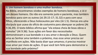 3. Um homem bondoso e uma mulher bondosa.
Na Bíblia, encontramos vívidos exemplos de homens bondosos, e Jó é
um desses homens. Ele não era somente justo e paciente, mas também
bondoso para com os outros (Jó 29.15-17; 31.32) e para com seus
filhos, oferecendo a Deus holocaustos por eles (Jó 1.5). Dorcas era uma
discípula que usava do ofício de costureira para abençoar os pobres (At
9.36,39). O texto bíblico afirma que "ela estava cheia de boas obras e
esmolas" (At 9.36). Suas ações em favor dos necessitados
demonstravam a sua bondade e o seu amor e devoção a Deus. Quem
ama ao Senhor ama também o próximo, mas esse amor precisa ser
manifesto em ações. Não basta dizer que amamos; é preciso mostrar
esse amor por meio de ações. O que você tem feito para demonstrar a
sua bondade pelo próximo?
 