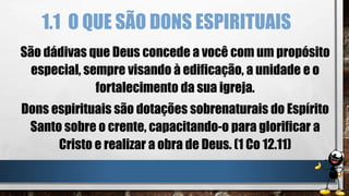 1.1 O QUE SÃO DONS ESPIRITUAIS
São dádivas que Deus concede a você com um propósito
especial, sempre visando à edificação, a unidade e o
fortalecimento da sua igreja.
Dons espirituais são dotações sobrenaturais do Espírito
Santo sobre o crente, capacitando-o para glorificar a
Cristo e realizar a obra de Deus. (1 Co 12.11)
 