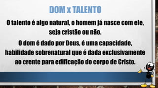 DOM x TALENTO
O talento é algo natural, o homem já nasce com ele,
seja cristão ou não.
O dom é dado por Deus, é uma capacidade,
habilidade sobrenatural que é dada exclusivamente
ao crente para edificação do corpo de Cristo.
 