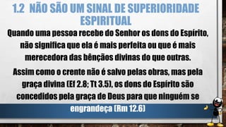1.2 NÃO SÃO UM SINAL DE SUPERIORIDADE
ESPIRITUAL
Quando uma pessoa recebe do Senhor os dons do Espírito,
não significa que ela é mais perfeita ou que é mais
merecedora das bênçãos divinas do que outras.
Assim como o crente não é salvo pelas obras, mas pela
graça divina (Ef 2.8; Tt 3.5), os dons do Espírito são
concedidos pela graça de Deus para que ninguém se
engrandeça (Rm 12.6)
 