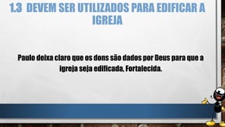 1.3 DEVEM SER UTILIZADOS PARA EDIFICAR A
IGREJA
Paulo deixa claro que os dons são dados por Deus para que a
igreja seja edificada, Fortalecida.
 
