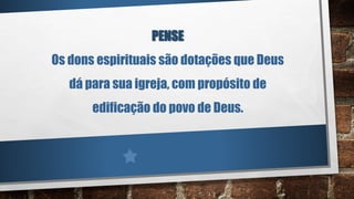 PENSE
Os dons espirituais são dotações que Deus
dá para sua igreja, com propósito de
edificação do povo de Deus.
 