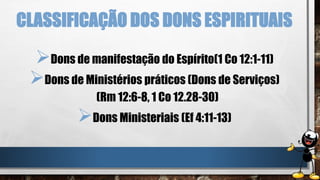 CLASSIFICAÇÃO DOS DONS ESPIRITUAIS
Dons de manifestação do Espírito(1 Co 12:1-11)
Dons de Ministérios práticos (Dons de Serviços)
(Rm 12:6-8, 1 Co 12.28-30)
Dons Ministeriais (Ef 4:11-13)
 
