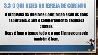 3.3 O QUE DIZER DA IGREJA DE CORINTO
O problema da igreja de Corinto não eram os dons
espirituais, e sim o comportamento daqueles
crentes.
Deus é bom o tempo todo. e o que Ele nos concede
também é bom.
 