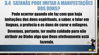 3.4 SATANÁS PODE IMITAR A MANIFESTAÇÕES
DOS DONS?
Pode ocorrer quando ele faz com que haja
imitações dos dons espirituais, a saber, o falar em
línguas, a profecia e os dons de curar e milagres.
Devemos, portanto, ter muito cuidado para não
atribuir ao Diabo algo que Deus efetivamente está
fazendo.
 
