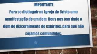 IMPORTANTE
Para se distinguir na Igreja de Cristo uma
manifestação de um dom, Deus nos tem dado o
dom de discernimento de espíritos, para que não
sejamos confundidos.
 