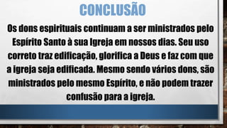 CONCLUSÃO
Os dons espirituais continuam a ser ministrados pelo
Espírito Santo à sua Igreja em nossos dias. Seu uso
correto traz edificação, glorifica a Deus e faz com que
a igreja seja edificada. Mesmo sendo vários dons, são
ministrados pelo mesmo Espírito, e não podem trazer
confusão para a igreja.
 