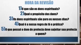 HORA DA REVISÃO
1)O que são os dons espirituais?
2)Qual o propósito dos dons?
3)Os dons espirituais são para os nossos dias?
4)Qual é a nossa regra de fé e prática?
5)O que possui o dom de profecia deve sujeitar sua profecia
a quem?
 