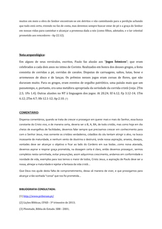 muitos em meio a obra do Senhor encontram-se em detritos e vão caminhando para a perdição achando
que tudo está certo, vivendo no faz de conta, mas devemos sempre buscar estar de pé e a graça do Senhor
em nossas vidas para caminhar e alcançar a promessa dada a nós (como filhos, adotados, e o lar celestial
prometido aos vencedores - Ap 22.12).

Nota arqueológica:
Em alguns de seus versículos, escritos, Paulo faz alusão aos “Jogos Ístmicos”; que eram
celebrados a cada dois anos no istmo de Corinto. Realizados em honra dos deuses gregos, a festa
consistia de corridas a pé, corridas de cavalos. Disputas de carruagens, saltos, lutas, boxe e
arremessos de disco e de lanças. Os prêmios nesses jogos eram coroas de flores, que não
duravam muito. Para os gregos, eram eventos de orgulho patriótico, uma paixão mais que um
passatempo, e, portanto, era uma metáfora apropriada da seriedade da corrida cristã (veja: 2Tm
2.5; 1Pe 1.4). Outras alusões no NT à linguagem dos jogos: At 20.24; Ef 6.12; Fp 3.12-14; 1Tm
6.12; 2Tm 4.7; Hb 12.1-12; Ap 2.10. (7)

COMENTÁRIO:
Dispensa comentários, quando se trata de crescer e prosseguir em querer mais e mais do Senhor, essa busca
constante do Cristo vivo, e de maneira certa, deveria ser o B, A, BA, de todo cristão, mas como hoje em dia
cheios de evangelhos de facilidades, devemos falar sempre que precisamos crescer em conhecimento para
com o Senhor Jesus, mas somente os cristãos verdadeiros, cidadãos do céu tentam atingir o alvo, na busca
incessante de maturidade, e nenhum vento de doutrina o destruirá, onde nossa aspiração, anseios, desejos,
vontades deve ser alcançar o objetivo e ficar ao lado do Cordeiro em sua bodas...como noiva ataviada,
devemos aspirar e respirar graça prometida, na dosagem certa é claro, então devemos prosseguir, sermos
completos nesta caminhada, evitar presunções; assim adquirimos crescimento, andamos em conformidade e
novidade de vida, exemplos para isso temos o maior de todos, Cristo Jesus, a aspiração de Paulo deve ser a
nossa, almejar a maturidade e rejeitar a fantasia da vida cristã...
Que Deus nos ajude desta falta de comprometimento, dessa vã maneira de viver, e que prossigamos para
alcançar a tão sonhada “coroa” que nos foi prometida...

BIBLIOGRAFIA CONSULTADA:
(1) http://www.priberam.pt/
(2) Lições Bíblicas, CPAD - 3º trimestre de 2013;
(3) Plenitude, Bíblia de Estudo. SBB - 2001;

 