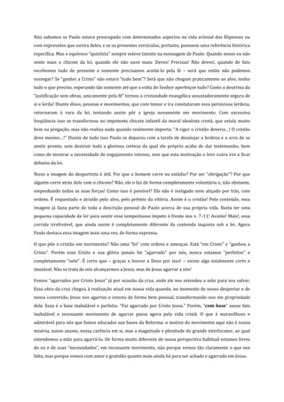 Não sabemos se Paulo estava preocupado com determinados aspectos na vida eclesial dos filipenses ou
com expressões que ouvira deles, e se os presentes versículos, portanto, possuem uma referência histórica
específica. Mas o equívoco “quietista” sempre esteve latente na mensagem de Paulo. Quando nosso eu não
sente mais o chicote da lei, quando ele não ouve mais: Deves! Precisas! Não deves!, quando de fato
recebemos tudo de presente e somente precisamos aceitá-lo pela fé – será que então não podemos
sossegar? Se “ganhei a Cristo” não estará “tudo bem”? Será que não cheguei praticamente ao alvo, tenho
tudo o que preciso, esperando tão somente até que a volta do Senhor aperfeiçoe tudo? Como a doutrina da
“justificação sem obras, unicamente pela fé” tornou a cristandade evangélica assustadoramente segura de
si e lerda! Diante disso, pessoas e movimentos, que com temor e ira constataram essa perniciosa lerdeza,
retornaram à vara da lei, tentando assim pôr a igreja novamente em movimento. Com excessiva
freqüência isso se transformou no impotente chicote infantil da moral idealista cristã, que estala muito
bem na pregação, mas não realiza nada quando realmente importa: “A rigor o cristão deveria…! O cristão
deve mesmo…!” Diante de tudo isso Paulo se deparou com a tarefa de desalojar a lerdeza e o erro de se
sentir pronto, sem destruir toda a gloriosa certeza da qual ele próprio acaba de dar testemunho, bem
como de mostrar a necessidade de engajamento intenso, sem que esta motivação o leve outra vez a ficar
debaixo da lei.
Nisso a imagem do desportista é útil. Por que o homem corre no estádio? Por ser “obrigação”? Por que
alguém corre atrás dele com o chicote? Não, ele o faz de forma completamente voluntária e, não obstante,
empenhando todas as suas forças! Como isso é possível? Ele não é instigado nem atiçado por trás, com
ordens. É requestado e atraído pelo alvo, pelo prêmio da vitória. Assim é o cristão! Pelo conteúdo, essa
imagem já fazia parte de toda a descrição pessoal de Paulo acerca de sua própria vida. Basta ter uma
pequena capacidade de ler para sentir esse tempestuoso ímpeto à frente nos v. 7-11! Avante! Mais!, essa
corrida irrefreável, que ainda assim é completamente diferente da contenda inquieta sob a lei. Agora
Paulo destaca essa imagem mais uma vez, de forma expressa.
O que põe o cristão em movimento? Não uma “lei” com ordens e ameaças. Está “em Cristo” e “ganhou a
Cristo”. Porém esse Cristo e sua glória jamais foi “agarrado” por nós, nunca estamos “perfeitos” e
completamente “nele”. É certo que – graças e louvor a Deus por isso! – existe algo totalmente certo e
imutável. Não se trata de nós alcançarmos a Jesus, mas de Jesus agarrar a nós!
Fomos “agarrados por Cristo Jesus” já por ocasião da cruz, onde ele nos estendeu a mão para nos salvar.
Essa obra da cruz chegou à realização atual em nossa vida quando, no momento de nosso despertar e de
nossa conversão, Jesus nos agarrou e venceu de forma bem pessoal, transformando-nos em propriedade
dele. Essa é a base inabalável e perfeita: “Fui agarrado por Cristo Jesus.” Porém, “com base” nesse fato
inabalável o incessante movimento de agarrar passa agora pela vida cristã. O que é maravilhoso e
admirável para nós que fomos educados nas bases da Reforma: o motivo do movimento aqui não é nossa
miséria, nosso anseio, nossa carência em si, mas a magnitude e plenitude do grande interlocutor, ao qual
estendemos a mão para agarrá-lo. De forma muito diferente de nossa perspectiva habitual estamos livres
do eu e de suas “necessidades”, em incessante movimento, não porque vemos tão claramente o que nos
falta, mas porque vemos com amor e gratidão quanto mais ainda há para ser achado e agarrado em Jesus.

 