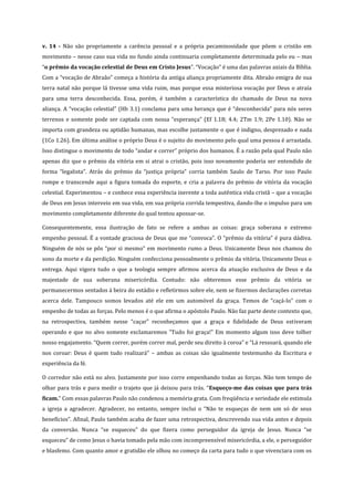 v. 14 - Não são propriamente a carência pessoal e a própria pecaminosidade que põem o cristão em
movimento – nesse caso sua vida no fundo ainda continuaria completamente determinada pelo eu – mas
“o prêmio da vocação celestial de Deus em Cristo Jesus”. “Vocação” é uma das palavras axiais da Bíblia.
Com a “vocação de Abraão” começa a história da antiga aliança propriamente dita. Abraão emigra de sua
terra natal não porque lá tivesse uma vida ruim, mas porque essa misteriosa vocação por Deus o atraía
para uma terra desconhecida. Essa, porém, é também a característica do chamado de Deus na nova
aliança. A “vocação celestial” (Hb 3.1) conclama para uma herança que é “desconhecida” para nós seres
terrenos e somente pode ser captada com nossa “esperança” (Ef 1.18; 4.4; 2Tm 1.9; 2Pe 1.10). Não se
importa com grandeza ou aptidão humanas, mas escolhe justamente o que é indigno, desprezado e nada
(1Co 1.26). Em última análise o próprio Deus é o sujeito do movimento pelo qual uma pessoa é arrastada.
Isso distingue o movimento de todo “andar e correr” próprio dos humanos. É a razão pela qual Paulo não
apenas diz que o prêmio da vitória em si atrai o cristão, pois isso novamente poderia ser entendido de
forma “legalista”. Atrás do prêmio da “justiça própria” corria também Saulo de Tarso. Por isso Paulo
rompe e transcende aqui a figura tomada do esporte, e cria a palavra do prêmio de vitória da vocação
celestial. Experimentou – e conhece essa experiência inerente a toda autêntica vida cristã – que a vocação
de Deus em Jesus interveio em sua vida, em sua própria corrida tempestiva, dando-lhe o impulso para um
movimento completamente diferente do qual tentou apossar-se.
Consequentemente, essa ilustração de fato se refere a ambas as coisas: graça soberana e extremo
empenho pessoal. É a vontade graciosa de Deus que me “convoca”. O “prêmio da vitória” é pura dádiva.
Ninguém de nós se pôs “por si mesmo” em movimento rumo a Deus. Unicamente Deus nos chamou do
sono da morte e da perdição. Ninguém confecciona pessoalmente o prêmio da vitória. Unicamente Deus o
entrega. Aqui vigora tudo o que a teologia sempre afirmou acerca da atuação exclusiva de Deus e da
majestade de sua soberana misericórdia. Contudo: não obteremos esse prêmio da vitória se
permanecermos sentados à beira do estádio e refletirmos sobre ele, nem se fizermos declarações corretas
acerca dele. Tampouco somos levados até ele em um automóvel da graça. Temos de “caçá-lo” com o
empenho de todas as forças. Pelo menos é o que afirma o apóstolo Paulo. Não faz parte deste contexto que,
na retrospectiva, também nesse “caçar” reconheçamos que a graça e fidelidade de Deus estiveram
operando e que no alvo somente exclamaremos “Tudo foi graça!” Em momento algum isso deve tolher
nosso engajamento. “Quem correr, porém correr mal, perde seu direito à coroa” e “Lá ressoará, quando ele
nos coroar: Deus é quem tudo realizará” – ambas as coisas são igualmente testemunho da Escritura e
experiência da fé.
O corredor não está no alvo. Justamente por isso corre empenhando todas as forças. Não tem tempo de
olhar para trás e para medir o trajeto que já deixou para trás. “Esqueço-me das coisas que para trás
ficam.” Com essas palavras Paulo não condenou a memória grata. Com freqüência e seriedade ele estimula
a igreja a agradecer. Agradecer, no entanto, sempre inclui o “Não te esqueças de nem um só de seus
benefícios”. Afinal, Paulo também acaba de fazer uma retrospectiva, descrevendo sua vida antes e depois
da conversão. Nunca “se esqueceu” do que fizera como perseguidor da igreja de Jesus. Nunca “se
esqueceu” de como Jesus o havia tomado pela mão com incompreensível misericórdia, a ele, o perseguidor
e blasfemo. Com quanto amor e gratidão ele olhou no começo da carta para tudo o que vivenciara com os

 
