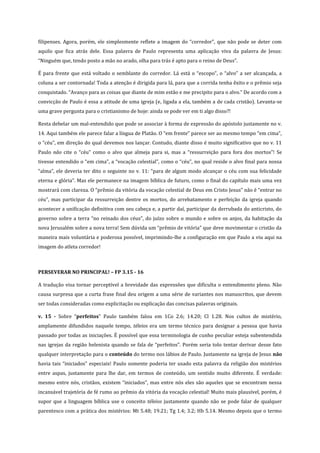 filipenses. Agora, porém, ele simplesmente reflete a imagem do “corredor”, que não pode se deter com
aquilo que fica atrás dele. Essa palavra de Paulo representa uma aplicação viva da palavra de Jesus:
“Ninguém que, tendo posto a mão no arado, olha para trás é apto para o reino de Deus”.
É para frente que está voltado o semblante do corredor. Lá está o “escopo”, o “alvo” a ser alcançada, a
coluna a ser contornada! Toda a atenção é dirigida para lá, para que a corrida tenha êxito e o prêmio seja
conquistado. “Avanço para as coisas que diante de mim estão e me precipito para o alvo.” De acordo com a
convicção de Paulo é essa a atitude de uma igreja (e, ligada a ela, também a de cada cristão). Levanta-se
uma grave pergunta para o cristianismo de hoje: ainda se pode ver em ti algo disso?!
Resta debelar um mal-entendido que pode se associar à forma de expressão do apóstolo justamente no v.
14. Aqui também ele parece falar a língua de Platão. O “em frente” parece ser ao mesmo tempo “em cima”,
o “céu”, em direção do qual devemos nos lançar. Contudo, diante disso é muito significativo que no v. 11
Paulo não cite o “céu” como o alvo que almeja para si, mas a “ressurreição para fora dos mortos”! Se
tivesse entendido o “em cima”, a “vocação celestial”, como o “céu”, no qual reside o alvo final para nossa
“alma”, ele deveria ter dito o seguinte no v. 11: “para de algum modo alcançar o céu com sua felicidade
eterna e glória”. Mas ele permanece na imagem bíblica de futuro, como o final do capítulo mais uma vez
mostrará com clareza. O “prêmio da vitória da vocação celestial de Deus em Cristo Jesus” não é “entrar no
céu”, mas participar da ressurreição dentre os mortos, do arrebatamento e perfeição da igreja quando
acontecer a unificação definitiva com seu cabeça e, a partir daí, participar da derrubada do anticristo, do
governo sobre a terra “no reinado dos céus”, do juízo sobre o mundo e sobre os anjos, da habitação da
nova Jerusalém sobre a nova terra! Sem dúvida um “prêmio de vitória” que deve movimentar o cristão da
maneira mais voluntária e poderosa possível, imprimindo-lhe a configuração em que Paulo a viu aqui na
imagem do atleta corredor!

PERSEVERAR NO PRINCIPAL! – FP 3.15 - 16
A tradução visa tornar perceptível a brevidade das expressões que dificulta o entendimento pleno. Não
causa surpresa que a curta frase final deu origem a uma série de variantes nos manuscritos, que devem
ser todas consideradas como explicitação ou explicação das concisas palavras originais.
v. 15 - Sobre “perfeitos” Paulo também falou em 1Co 2.6; 14.20; Cl 1.28. Nos cultos de mistério,
amplamente difundidos naquele tempo, téleios era um termo técnico para designar a pessoa que havia
passado por todas as iniciações. É possível que essa terminologia de cunho peculiar esteja subentendida
nas igrejas da região helenista quando se fala de “perfeitos”. Porém seria tolo tentar derivar desse fato
qualquer interpretação para o conteúdo do termo nos lábios de Paulo. Justamente na igreja de Jesus não
havia tais “iniciados” especiais! Paulo somente poderia ter usado esta palavra da religião dos mistérios
entre aspas, justamente para lhe dar, em termos de conteúdo, um sentido muito diferente. É verdade:
mesmo entre nós, cristãos, existem “iniciados”, mas entre nós eles são aqueles que se encontram nessa
incansável trajetória de fé rumo ao prêmio da vitória da vocação celestial! Muito mais plausível, porém, é
supor que a linguagem bíblica use o conceito téleios justamente quando não se pode falar de qualquer
parentesco com a prática dos mistérios: Mt 5.48; 19.21; Tg 1.4; 3.2; Hb 5.14. Mesmo depois que o termo

 