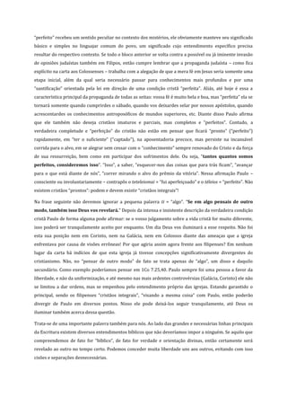 “perfeito” recebeu um sentido peculiar no contexto dos mistérios, ele obviamente manteve seu significado
básico e simples no linguajar comum do povo, um significado cujo entendimento específico precisa
resultar do respectivo contexto. Se todo o bloco anterior se volta contra a possível ou já iminente invasão
de opiniões judaístas também em Filipos, então cumpre lembrar que a propaganda judaísta – como fica
explícito na carta aos Colossenses – trabalha com a alegação de que a mera fé em Jesus seria somente uma
etapa inicial, além da qual seria necessário passar para conhecimentos mais profundos e por uma
“santificação” orientada pela lei em direção de uma condição cristã “perfeita”. Aliás, até hoje é essa a
característica principal da propaganda de todas as seitas: vossa fé é muito bela e boa, mas “perfeita” ela se
tornará somente quando cumprirdes o sábado, quando vos deixardes selar por nossos apóstolos, quando
acrescentardes os conhecimentos antroposóficos de mundos superiores, etc. Diante disso Paulo afirma
que ele também não deseja cristãos imaturos e parciais, mas completos e “perfeitos”. Contudo, a
verdadeira completude e “perfeição” do cristão não estão em pensar que ficará “pronto” (“perfeito”)
rapidamente, em “ter o suficiente” (“captado”), na aposentadoria precoce, mas persiste na incansável
corrida para o alvo, em se alegrar sem cessar com o “conhecimento” sempre renovado do Cristo e da força
de sua ressurreição, bem como em participar dos sofrimentos dele. Ou seja, “tantos quantos somos
perfeitos, consideremos isso”. “Isso”, a saber, “esquecer-nos das coisas que para trás ficam”, “avançar
para o que está diante de nós”, “correr mirando o alvo do prêmio da vitória”. Nessa afirmação Paulo –
consciente ou involuntariamente – contrapôs o teteleiomai = “fui aperfeiçoado” e o téleios = “perfeito”. Não
existem cristãos “prontos”: podem e devem existir “cristãos integrais”!
Na frase seguinte não devemos ignorar a pequena palavra ti = “algo”. “Se em algo pensais de outro
modo, também isso Deus vos revelará.” Depois da intensa e insistente descrição da verdadeira condição
cristã Paulo de forma alguma pode afirmar: se o vosso julgamento sobre a vida cristã for muito diferente,
isso poderá ser tranquilamente aceito por enquanto. Um dia Deus vos iluminará a esse respeito. Não foi
esta sua posição nem em Corinto, nem na Galácia, nem em Colossos diante das ameaças que a igreja
enfrentava por causa de visões errôneas! Por que agiria assim agora frente aos filipenses? Em nenhum
lugar da carta há indícios de que esta igreja já tivesse concepções significativamente divergentes do
cristianismo. Não, no “pensar de outro modo” de fato se trata apenas de “algo”, um disso e daquilo
secundário. Como exemplo poderíamos pensar em 1Co 7.25,40. Paulo sempre foi uma pessoa a favor da
liberdade, e não da uniformização, e até mesmo nas mais ardentes controvérsias (Galácia, Corinto) ele não
se limitou a dar ordens, mas se empenhou pelo entendimento próprio das igrejas. Estando garantido o
principal, sendo os filipenses “cristãos integrais”, “visando a mesma coisa” com Paulo, então poderão
divergir de Paulo em diversos pontos. Nisso ele pode deixá-los seguir tranquilamente, até Deus os
iluminar também acerca dessa questão.
Trata-se de uma importante palavra também para nós. Ao lado das grandes e necessárias linhas principais
da Escritura existem diversos entendimentos bíblicos que não deveríamos impor a ninguém. Se aquilo que
compreendemos de fato for “bíblico”, de fato for verdade e orientação divinas, então certamente será
revelado ao outro no tempo certo. Podemos conceder muita liberdade uns aos outros, evitando com isso
cisões e separações desnecessárias.

 
