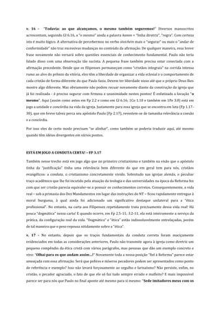 v. 16 -

“Todavia: ao que alcançamos, o mesmo também seguremos!” Diversos manuscritos

acrescentam, seguindo Gl 6.16, a “o mesmo” ainda a palavra kanon = “linha diretriz”, “regra”. Com certeza
isto é muito lógico. A alternativa de percebermos no verbo stoichein mais o “segurar” ou mais o “andar de
conformidade” não traz excessivas mudanças no conteúdo da afirmação. De qualquer maneira, essa breve
frase novamente não versará sobre questões essenciais de conhecimento fundamental. Paulo não teria
falado disso com uma observação tão sucinta. A pequena frase também precisa estar conectada com a
afirmação precedente. Desde que os filipenses permaneçam como “cristãos integrais” na corrida intensa
rumo ao alvo do prêmio da vitória, eles têm a liberdade de organizar a vida eclesial e o comportamento de
cada cristão de forma diferente do que Paulo fazia. Devem ter liberdade nisso até que o próprio Deus lhes
mostre algo diferente. Mas obviamente não podem recuar novamente diante da construção da igreja que
já foi realizada - é preciso segurar com firmeza e unanimidade nestes pontos! É enfatizada a locução “o
mesmo”. Aqui (assim como antes em Fp 2.2 e como em Gl 6.16; 1Co 1.10 e também em 1Pe 3.8) está em
jogo a unidade e concórdia na vida da igreja. Justamente para essa igreja que se encontra em luta (Fp 1.1730), que em breve talvez perca seu apóstolo Paulo (Fp 2.17), revestem-se de tamanha relevância a coesão
e a concórdia.
Por isso eles de certo modo precisam “se alinhar”, como também se poderia traduzir aqui, até mesmo
quando têm idéias divergentes em vários pontos.

ESTÁ EM JOGO A CONDUTA CERTA! – FP 3.17
Também nesse trecho está em jogo algo que no primeiro cristianismo e também na visão que o apóstolo
tinha da “justificação” tinha uma relevância bem diferente do que em geral tem para nós, cristãos
evangélicos: a conduta, o cristianismo concretamente vivido. Sobretudo nas igrejas alemãs, o peculiar
traço acadêmico que lhe foi incutido pela atuação da teologia e das universidades na época da Reforma fez
com que ser cristão parecia equivaler-se a possuir os conhecimentos corretos. Consequentemente, a vida
real – sob a primazia dos Dez Mandamentos em lugar das instruções do NT – ficou rapidamente entregue à
moral burguesa, à qual ainda foi adicionado um significativo destaque unilateral para a “ética
profissional”. No entanto, na carta aos Filipenses repetidamente trata precisamente dessa vida real! Há
pouca “dogmática” nessa carta! E quando ocorre, em Fp 2.5-11; 3.2-11, ela está inteiramente a serviço da
prática, da configuração real da vida. “Dogmática” e “ética” estão indissoluvelmente entrelaçadas, porém
de tal maneira que o peso repousa nitidamente sobre a “ética”.
v. 17 - No entanto, depois que os traços fundamentais da conduta correta foram maciçamente
evidenciados em todas as considerações anteriores, Paulo não transmite agora à igreja como diretriz um
pequeno compêndio da ética cristã com vários parágrafos, mas pessoas que dão um exemplo concreto e
vivo: “Olhai para os que andam assim…!” Novamente toda a nossa posição “fiel à Reforma” parece estar
ameaçada com essa afirmação. Será que pobres e míseros pecadores podem ser apresentados como ponto
de referência e exemplo? Isso não levará forçosamente ao orgulho e farisaísmo? Não persiste, enfim, no
cristão, o pecador agraciado, o fato de que ele só faz tudo sempre errado e malfeito? E mais impossível
parece ser para nós que Paulo no final aponte até mesmo para si mesmo: “Sede imitadores meus com os

 