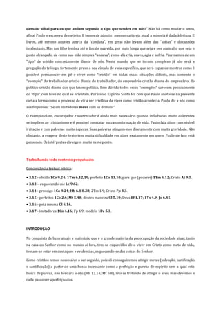 demais; olhai para os que andam segundo o tipo que tendes em nós!” Não há como mudar o texto,
afinal Paulo o escreveu desse jeito. E temos de admitir: mesmo na igreja atual a minoria é dada à leitura. E
livros, até mesmo aqueles acerca da “conduta”, em geral não levam além das “idéias” e discussões
intelectuais. Mas um filho lembra até o fim de sua vida, por mais longa que seja e por mais alto que seja o
posto alcançado, de como sua mãe simples “andava”, como ela cria, orava, agia e sofria. Precisamos de um
“tipo” de cristão concretamente diante de nós. Neste mundo que se tornou complexo já não será a
pregação do teólogo, fortemente preso a seu círculo de vida específico, que será capaz de mostrar como é
possível permanecer em pé e viver como “cristão” em todas essas situações difíceis, mas somente o
“exemplo” do trabalhador cristão diante do trabalhador, do empresário cristão diante do empresário, do
político cristão diante dos que fazem política. Sem dúvida todos esses “exemplos” carecem pessoalmente
do “tipo” com base no qual se orientam. Por isso o Espírito Santo fez com que Paulo anotasse na presente
carta a forma como o processo de vir a ser cristão e de viver como cristão acontecia. Paulo diz a nós como
aos filipenses: “Sejam imitadores meus com os demais!”
O exemplo claro, encorajador e sustentador é ainda mais necessário quando influências muito diferentes
se impõem ao cristianismo e é possível constatar outra conformação de vida. Paulo fala disso com visível
irritação e com palavras muito ásperas. Suas palavras atingem-nos diretamente com muita gravidade. Não
obstante, a exegese deste texto tem muita dificuldade em dizer exatamente em quem Paulo de fato está
pensando. Os intérpretes divergem muito neste ponto.

Trabalhando todo contexto pesquisado:
Concordância textual bíblica:
3.12 - obtido 1Co 9.24; 1Tm 6.12,19; perfeito 1Co 13.10; para que (poderei) 1Tm 6.12; Cristo At 9.5.
3.13 – esquecendo-me Lc 9.62.
3.14 - prossigo 1Co 9.24; Hb 6.1 8.28; 2Tm 1.9; Cristo Fp 3.3.
3.15 - perfeitos 1Co 2.6; Mt 5.48; doutra maneira Gl 5.10; Deus Ef 1.17; 1Ts 4.9; Jo 6.45.
3.16 - pela mesma Gl 6.16.
3.17 - imitadores 1Co 4.16; Fp 4.9; modelo 1Pe 5.3.

INTRODUÇÃO
Na conquista de bens atuais e materiais, que é a grande maioria da preocupação da sociedade atual, tanto
na casa do Senhor como no mundo ai fora, tem-se esquecidos de o viver em Cristo como meta de vida,
tentam-se estar em destaques e evidencias, esquecendo-se das coisas do Senhor.
Como cristãos temos nosso alvo a ser seguido, pois só conseguiremos atingir metas (salvação, justificação
e santificação) a partir de uma busca incessante como a perfeição e pureza de espírito sem a qual esta
busca de pureza, não herdará o céu (Hb 12.14; Mt 5.8), isto se tratando de atingir o alvo, mas devemos a
cada passo ser aperfeiçoados.

 