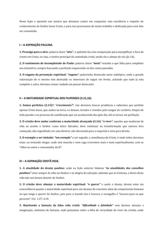 Nesta lição o apostolo nos mostra que devemos contar em conquistar esta excelência a respeito do
conhecimento do Senhor Jesus Cristo, e para isso precisamos de muito trabalho e dedicação para esse fato
ser consumido.

I – A ASPIRAÇÃO PAULINA.
1. Prossigo para o alvo: palavra chave “alvo”, o apóstolo faz esta comparação para exemplificar o foco do
crente em Cristo, ou seja, o motivo principal da caminhada cristã, sendo ela o almejo do céu (Jo 14).
2. O sentimento de incompletude de Paulo: palavra chave “meta” ressalta o que falta para completar
seu ministério, sempre buscando a perfeição esquecendo-se das coisas passadas.
3. O engano da presunção espiritual: “engano”, palavrinha destacada neste subtópico, onde a grande
valorização de si mesmo tem destruído os interesses de seguir em frente, achando que tudo já esta
completo e salvo, devemos tomar cuidado em pensar deste jeito.

II – A MATURIDADE ESPIRITUAL DOS FILIPENSES (3.15,16).
1. Somos perfeitos (3.15)?: “crescimento?”, sim devemos buscar prudência e sabermos que perfeito
apenas Cristo Jesus, que andou na terra, os demais, lavados e remidos pelo sangue do cordeiro, limpos de
todo pecado e no processo de santificação que vai acontecendo dia após dia, até se tornar em perfeição.
2. O cristão deve andar conforme a maturidade alcançada (3.16): “o viver”, aqueles que mudaram de
vida ao aceitar o Senhor como único Salvador, deve continuar na transformação que outrora fora
começada, não regredindo; ter uma diretriz, não desviando para a esquerda e nem para direita.
3. O exemplo a ser imitado: ”um exemplo” a ser seguido, a semelhança do Cristo, é onde todos devemos
estar, ou tentando chegar, onde sem mancha e nem ruga crescemos mais e mais espiritualmente, com os
“olhos no autor e consumador da fé”.

III – A ASPIRAÇÃO CRISTÃ HOJE.
1. A atualidade do desejo paulino: onde na lição anterior lidamos “as atualidades dos conselhos
paulinos” estar sempre de olho no Senhor e na alegria da salvação, sabendo que as tristezas, e dores desta
vida não nos fariam desistir do Senhor.
2. O cristão deve almejar a maturidade espiritual: “o querer” o anelo e desejo, devem estar em
concordância quanto a maturidade espiritual para um alcanço de conceitos alem da compreensão humana
no que tange o querer do Senhor, pois para o mundo isto é loucura, o evangelho é “loucura para os que
perecem” 1Co 1.27; 4.10.
3. Rejeitando a fantasia da falsa vida cristã: “dificuldade e falsidade” sem dermos atenção a
imaginação, sinônimo de fantasia, onde pensamos sobre a falta de veracidade do viver do cristão, onde

 
