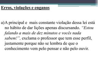 Erros, violações e enganos
a)A principal e mais constante violação dessa lei está
no hábito de dar lições apenas discursando. “Estou
falando a mais de dez minutos e vocês nada
sabem!”, exclama o professor que tem esse perfil,
justamente porque não se lembra de que o
conhecimento vem pelo pensar e não pelo ouvir.
 