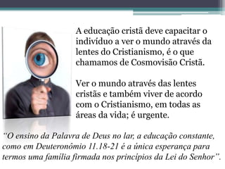 A educação cristã deve capacitar o
indivíduo a ver o mundo através da
lentes do Cristianismo, é o que
chamamos de Cosmovisão Cristã.
Ver o mundo através das lentes
cristãs e também viver de acordo
com o Cristianismo, em todas as
áreas da vida; é urgente.
“O ensino da Palavra de Deus no lar, a educação constante,
como em Deuteronômio 11.18-21 é a única esperança para
termos uma família firmada nos princípios da Lei do Senhor”.
 