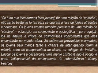 “Se tudo que lhes dermos [aos jovens], for uma religião do “coração”,
não serão bastante fortes para se oporem à isca de ideias atraentes
e perigosas. Os jovens crentes também precisam de uma religião do
“cérebro” – educação em cosmovisão e apologética – para equipá-
los na análise e crítica de cosmovisões concorrentes que eles
encontrarão no mundo afora. Se estiverem prevenidos e armados,
os jovens pelo menos terão a chance de lutar quando forem a
minoria entre os companheiros de classe ou colegas de trabalho.
Educar os jovens a desenvolver uma mente cristão já não é opção; é
parte indispensável do equipamento de sobrevivência.” Nancy
Pearcey
 