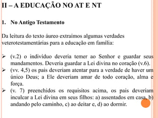 II – A EDUCAÇÃO NO AT E NT
1. No Antigo Testamento
Da leitura do texto áureo extraímos algumas verdades
veterotestamentárias para a educação em família:
 (v.2) o indivíduo deveria temer ao Senhor e guardar seus
mandamentos. Deveria guardar a Lei divina no coração (v.6).
 (vv. 4,5) os pais deveriam atentar para a verdade de haver um
único Deus; a Ele deveriam amar de todo coração, alma e
força.
 (v. 7) preenchidos os requisitos acima, os pais deveriam
inculcar a Lei divina em seus filhos: a) assentados em casa, b)
andando pelo caminho, c) ao deitar e, d) ao dormir.
 