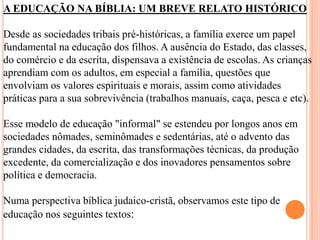 A EDUCAÇÃO NA BÍBLIA: UM BREVE RELATO HISTÓRICO
Desde as sociedades tribais pré-históricas, a família exerce um papel
fundamental na educação dos filhos. A ausência do Estado, das classes,
do comércio e da escrita, dispensava a existência de escolas. As crianças
aprendiam com os adultos, em especial a família, questões que
envolviam os valores espirituais e morais, assim como atividades
práticas para a sua sobrevivência (trabalhos manuais, caça, pesca e etc).
Esse modelo de educação "informal" se estendeu por longos anos em
sociedades nômades, seminômades e sedentárias, até o advento das
grandes cidades, da escrita, das transformações técnicas, da produção
excedente, da comercialização e dos inovadores pensamentos sobre
política e democracia.
Numa perspectiva bíblica judaico-cristã, observamos este tipo de
educação nos seguintes textos:
 