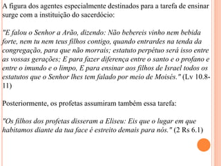 A figura dos agentes especialmente destinados para a tarefa de ensinar
surge com a instituição do sacerdócio:
"E falou o Senhor a Arão, dizendo: Não bebereis vinho nem bebida
forte, nem tu nem teus filhos contigo, quando entrardes na tenda da
congregação, para que não morrais; estatuto perpétuo será isso entre
as vossas gerações; E para fazer diferença entre o santo e o profano e
entre o imundo e o limpo, E para ensinar aos filhos de Israel todos os
estatutos que o Senhor lhes tem falado por meio de Moisés." (Lv 10.8-
11)
Posteriormente, os profetas assumiram também essa tarefa:
"Os filhos dos profetas disseram a Eliseu: Eis que o lugar em que
habitamos diante da tua face é estreito demais para nós." (2 Rs 6.1)
 