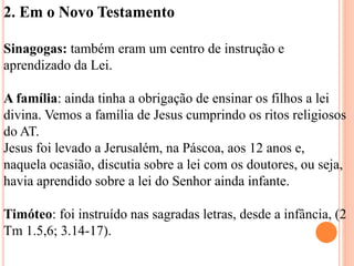 2. Em o Novo Testamento
Sinagogas: também eram um centro de instrução e
aprendizado da Lei.
A família: ainda tinha a obrigação de ensinar os filhos a lei
divina. Vemos a família de Jesus cumprindo os ritos religiosos
do AT.
Jesus foi levado a Jerusalém, na Páscoa, aos 12 anos e,
naquela ocasião, discutia sobre a lei com os doutores, ou seja,
havia aprendido sobre a lei do Senhor ainda infante.
Timóteo: foi instruído nas sagradas letras, desde a infância, (2
Tm 1.5,6; 3.14-17).
 