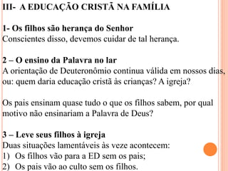III- A EDUCAÇÃO CRISTÃ NA FAMÍLIA
1- Os filhos são herança do Senhor
Conscientes disso, devemos cuidar de tal herança.
2 – O ensino da Palavra no lar
A orientação de Deuteronômio continua válida em nossos dias,
ou: quem daria educação cristã às crianças? A igreja?
Os pais ensinam quase tudo o que os filhos sabem, por qual
motivo não ensinariam a Palavra de Deus?
3 – Leve seus filhos à igreja
Duas situações lamentáveis às veze acontecem:
1) Os filhos vão para a ED sem os pais;
2) Os pais vão ao culto sem os filhos.
 