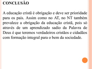 CONCLUSÃO
A educação cristã é obrigação e deve ser prioridade
para os pais. Assim como no AT, no NT também
prevalece a obrigação da educação cristã, pois só
através de um aprendizado sadio da Palavra de
Deus é que teremos verdadeiros cristãos e cidadãos
com formação integral para o bem da sociedade.
 