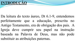 INTRODUÇÃO
Da leitura do texto áureo, Dt 6.1-9, entendemos
perfeitamente que a educação, prescrita no
Antigo Testamento, era de obrigação dos pais. A
Igreja deve cumprir seu papel na instrução
baseada na Palavra de Deus, mas não pode
substituir as atribuições paternas.
 