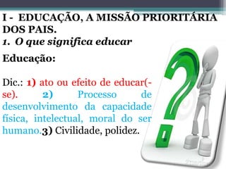 Educação:
Dic.: 1) ato ou efeito de educar(-
se). 2) Processo de
desenvolvimento da capacidade
física, intelectual, moral do ser
humano.3) Civilidade, polidez.
I - EDUCAÇÃO, A MISSÃO PRIORITÁRIA
DOS PAIS.
1. O que significa educar
 