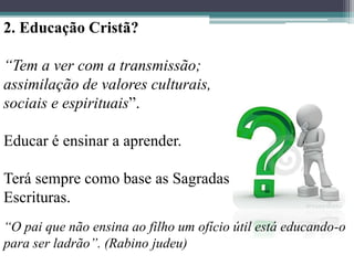2. Educação Cristã?
“Tem a ver com a transmissão;
assimilação de valores culturais,
sociais e espirituais”.
Educar é ensinar a aprender.
Terá sempre como base as Sagradas
Escrituras.
“O pai que não ensina ao filho um ofício útil está educando-o
para ser ladrão”. (Rabino judeu)
 