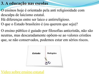 3. A educação nas escolas
O ensinos hoje é orientado pela anti religiosidade com
desculpa de laicismo estatal.
Há diferenças entre ser laico e antirreligioso.
O que o Estado brasileiro é (ou querem que seja)?
O ensino público é guiado por filosofias anticristãs, não são
neutras, mas descaradamente opõem-se ao valores cristãos
que, se não conservados, podemos estar em sérios riscos.
Vídeo sobre ensino estatal
 