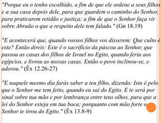 "Porque eu o tenho escolhido, a fim de que ele ordene a seus filhos
e a sua casa depois dele, para que guardem o caminho do Senhor,
para praticarem retidão e justiça; a fim de que o Senhor faça vir
sobre Abraão o que a respeito dele tem falado." (Gn 18.19)
"E acontecerá que, quando vossos filhos vos disserem: Que culto é
este? Então direis: Este é o sacrifício da páscoa ao Senhor, que
passou as casas dos filhos de Israel no Egito, quando feriu aos
egípcios, e livrou as nossas casas. Então o povo inclinou-se, e
adorou." (Êx 12.26-27)
"E naquele mesmo dia farás saber a teu filho, dizendo: Isto é pelo
que o Senhor me tem feito, quando eu saí do Egito. E te será por
sinal sobre tua mão e por lembrança entre teus olhos, para que a
lei do Senhor esteja em tua boca; porquanto com mão forte o
Senhor te tirou do Egito." (Êx 13.8-9)
 