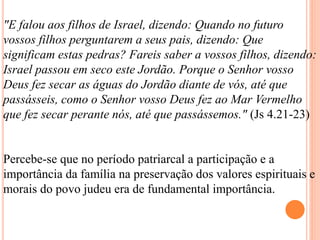 "E falou aos filhos de Israel, dizendo: Quando no futuro
vossos filhos perguntarem a seus pais, dizendo: Que
significam estas pedras? Fareis saber a vossos filhos, dizendo:
Israel passou em seco este Jordão. Porque o Senhor vosso
Deus fez secar as águas do Jordão diante de vós, até que
passásseis, como o Senhor vosso Deus fez ao Mar Vermelho
que fez secar perante nós, até que passássemos." (Js 4.21-23)
Percebe-se que no período patriarcal a participação e a
importância da família na preservação dos valores espirituais e
morais do povo judeu era de fundamental importância.
 