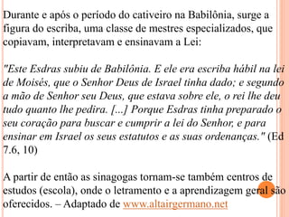 Durante e após o período do cativeiro na Babilônia, surge a
figura do escriba, uma classe de mestres especializados, que
copiavam, interpretavam e ensinavam a Lei:
"Este Esdras subiu de Babilônia. E ele era escriba hábil na lei
de Moisés, que o Senhor Deus de Israel tinha dado; e segundo
a mão de Senhor seu Deus, que estava sobre ele, o rei lhe deu
tudo quanto lhe pedira. [...] Porque Esdras tinha preparado o
seu coração para buscar e cumprir a lei do Senhor, e para
ensinar em Israel os seus estatutos e as suas ordenanças." (Ed
7.6, 10)
A partir de então as sinagogas tornam-se também centros de
estudos (escola), onde o letramento e a aprendizagem geral são
oferecidos. – Adaptado de www.altairgermano.net
 