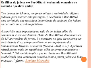 Os filhos de judeus e o Bar-Mitzvá: ensinando o menino no
caminho que deve andar.
“Ao completar 13 anos, um jovem atinge a maioridade religiosa
judaica. para marcar esta passagem, é celebrado o Bar-Mitzvá,
uma cerimônia que ressalta a importância de cada um dos judeus
na corrente ancestral do judaísmo.
A transição mais importante na vida de um judeu, além do
casamento, é seu Bar-Mitzvá. O dia do Bar-Mitzvá, data hebraica
do 13º aniversário do jovem, é o momento no qual ele se torna um
emissário de D'us, comprometido com o cumprimento dos
Mandamentos Divinos, as mitzvot (Mishná - Avot, 5.21). A palavra
mitzvá possui mais um significado, além do termo mandamento -
"conexão". Tal sentido implica que no dia de seu Bar-Mitzvá é
estabelecida uma verdadeira conexão entre o jovem judeu e o Todo-
Poderoso.” fonte: Revista Morashá
 