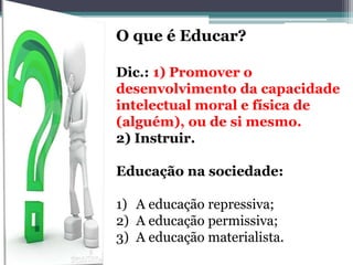 O que é Educar?
Dic.: 1) Promover o
desenvolvimento da capacidade
intelectual moral e física de
(alguém), ou de si mesmo.
2) Instruir.
Educação na sociedade:
1) A educação repressiva;
2) A educação permissiva;
3) A educação materialista.
 