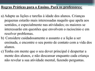 Regras Práticas para o Ensino. Para os professores:
a) Adapte as lições e tarefas à idade dos alunos. Crianças
pequenas estarão mais interessadas naquilo que apela aos
sentidos, e especialmente nas atividades; os maiores se
interessarão em questões que envolvem o raciocínio e em
resolver problemas.
b) Considere cuidadosamente o assunto e a lição a ser
ensinada, e encontre o seu ponto de contato com a vida dos
alunos.
c) Tenha em mente que o seu dever principal é despertar a
mente dos alunos, e não descansar enquanto cada criança
não revelar a sua atividade mental, fazendo perguntas.
 