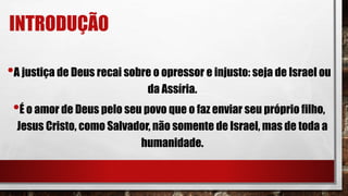 INTRODUÇÃO
•A justiça de Deus recai sobre o opressor e injusto: seja de Israel ou
da Assíria.
•É o amor de Deus pelo seu povo que o faz enviar seu próprio filho,
Jesus Cristo, como Salvador, não somente de Israel, mas de toda a
humanidade.
 