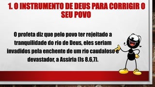 1. O INSTRUMENTO DE DEUS PARA CORRIGIR O
SEU POVO
O profeta diz que pelo povo ter rejeitado a
tranquilidade do rio de Deus, eles seriam
invadidos pela enchente de um rio caudaloso e
devastador, a Assiria (Is 8.6,7).
 